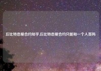 丘比特恋爱合约知乎,丘比特恋爱合约只能和一个人签吗