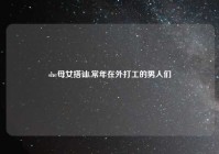 she母女搭讪,常年在外打工的男人们