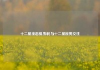 十二星座恋爱,如何与十二星座男交往