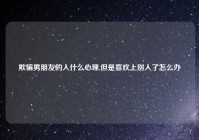 欺骗男朋友的人什么心理,但是喜欢上别人了怎么办