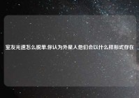 室友光速怎么脱单,你认为外星人他们会以什么样形式存在