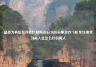 富豪为男朋友开餐厅视频,你认为在家里喜欢下厨烹饪美食的男人是怎么样的男人