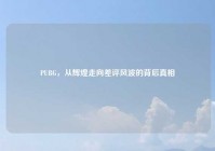 PUBG，从辉煌走向差评风波的背后真相