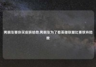 男朋友要你买皮肤给他,男朋友为了看英雄联盟比赛放弃陪我