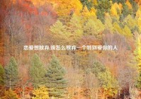 恋爱想放弃,该怎么放弃一个特别爱你的人