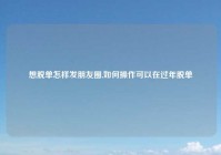 想脱单怎样发朋友圈,如何操作可以在过年脱单