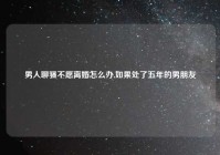 男人聊骚不愿离婚怎么办,如果处了五年的男朋友