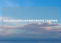 地铁上的美女被搭讪,地铁偶遇女神突然有了恋爱的感觉