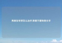 男朋友早泄怎么治疗,我要不要和他分手