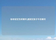 和年轻女生咋聊天,遇到女孩子不会聊天