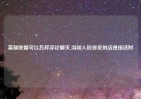 英雄联盟可以怎样评论聊天,当别人说你说的话是废话时