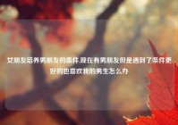 女朋友培养男朋友的条件,现在有男朋友但是遇到了条件更好的也喜欢我的男生怎么办