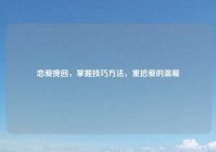 恋爱挽回，掌握技巧方法，重拾爱的温暖