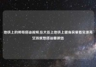 地铁上的帅哥搭讪视频,在大街上地铁上健身房里看见漂亮女孩就想搭讪要微信