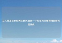 女人非常喜欢和男生聊天,最近一个女生天天要我陪她聊天到深夜