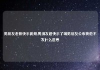 男朋友老拍快手视频,男朋友退快手了叫男朋友公布我他不发什么意思