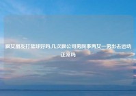 跟女朋友打篮球好吗,几次跟公司男同事两女一男出去运动正常吗