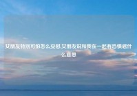 女朋友特别可怕怎么安慰,女朋友说和我在一起有恐惧感什么意思