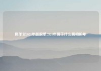 属羊女2021年能脱单,2021年属于什么属相的年