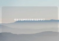 怀孕了还梦到谈恋爱,女友怀孕了