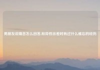 男朋友说嘴苦怎么回答,和异性出差时有过什么难忘的经历