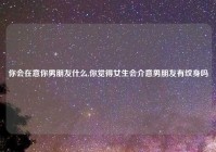 你会在意你男朋友什么,你觉得女生会介意男朋友有纹身吗