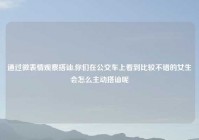 通过微表情观察搭讪,你们在公交车上看到比较不错的女生会怎么主动搭讪呢