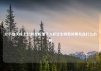 分手当天晚上女朋友脱单了,20岁女生频繁换男友是什么心理