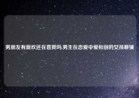 男朋友有新欢还在意我吗,男生在恋爱中爱和别的女孩聊骚