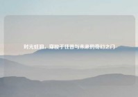 时光蛀洞，穿梭于往昔与未来的奇幻之门