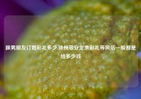 跟男朋友订婚彩礼多少,徐州敬安定亲彩礼等风俗一般都是给多少钱