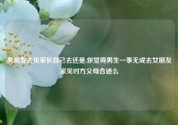 男朋友去见家长自己去还是,你觉得男生一事无成去女朋友家见对方父母合适么
