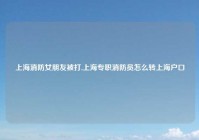 上海消防女朋友被打,上海专职消防员怎么转上海户口