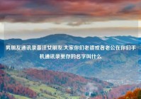 男朋友通讯录备注女朋友,大家你们老婆或者老公在你们手机通讯录里存的名字叫什么