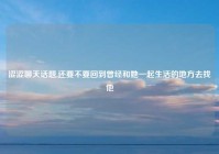 涩涩聊天话题,还要不要回到曾经和她一起生活的地方去找他