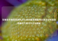 女朋友平胸显高级吗,什么样的服装搭配可以显出女性温柔恬静的气质又不过分甜腻