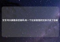 女生可以跟她谈恋爱吗,和一个比较害羞的女孩子谈了恋爱