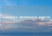 比心聊天室洗钱,王一博和肖战的友谊只是一种炫耀行为吗