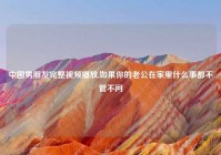 中国男朋友完整视频播放,如果你的老公在家里什么事都不管不问