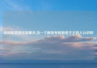 和同龄表姐经常聊天,当一个跟你年龄相差不大的人认识时