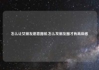 怎么让女朋友愿意露脸,怎么发朋友圈才有高级感
