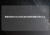 男朋友喜欢大红口红吗,涂红色指甲油能代表什么么