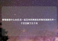 聊骚都是什么心态,在一起五年的男朋友昨晚发现跟另外一个女生聊了几个月