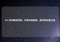 DNF 封号解封攻略，打破封禁枷锁，重归阿拉德大陆