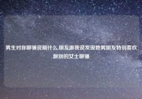 男生对你聊骚说明什么,朋友跟我说发现她男朋友特别喜欢跟别的女士聊骚