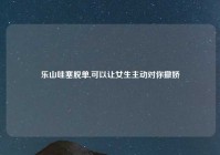 乐山哇塞脱单,可以让女生主动对你撒娇