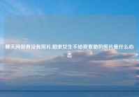 聊天问你有没有照片,相亲女生不给我看她的照片是什么心态