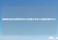 骚聊把男朋友撩硬的语句,怎样撩中年男人很甜很撩的句子