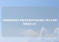外国帅男搭讪妹子节操,我老婆在车间总是有个男生主动跟他搭讪怎么办