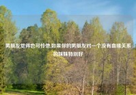 男朋友觉得也可怜他,如果你的男朋友对一个没有血缘关系的妹妹特别好